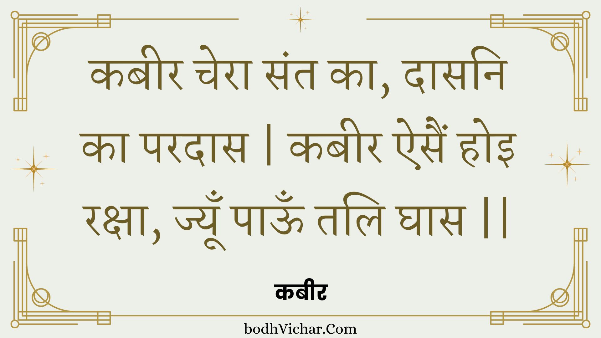 कबीर चेरा संत का, दासनि का परदास | कबीर ऐसैं होइ रक्षा, ज्यूँ पाऊँ तलि घास || : Kabeer chera sant ka, daasani ka paradaas | kabeer aisain hoi raksha, jyoon paoon tali ghaas || - कबीर