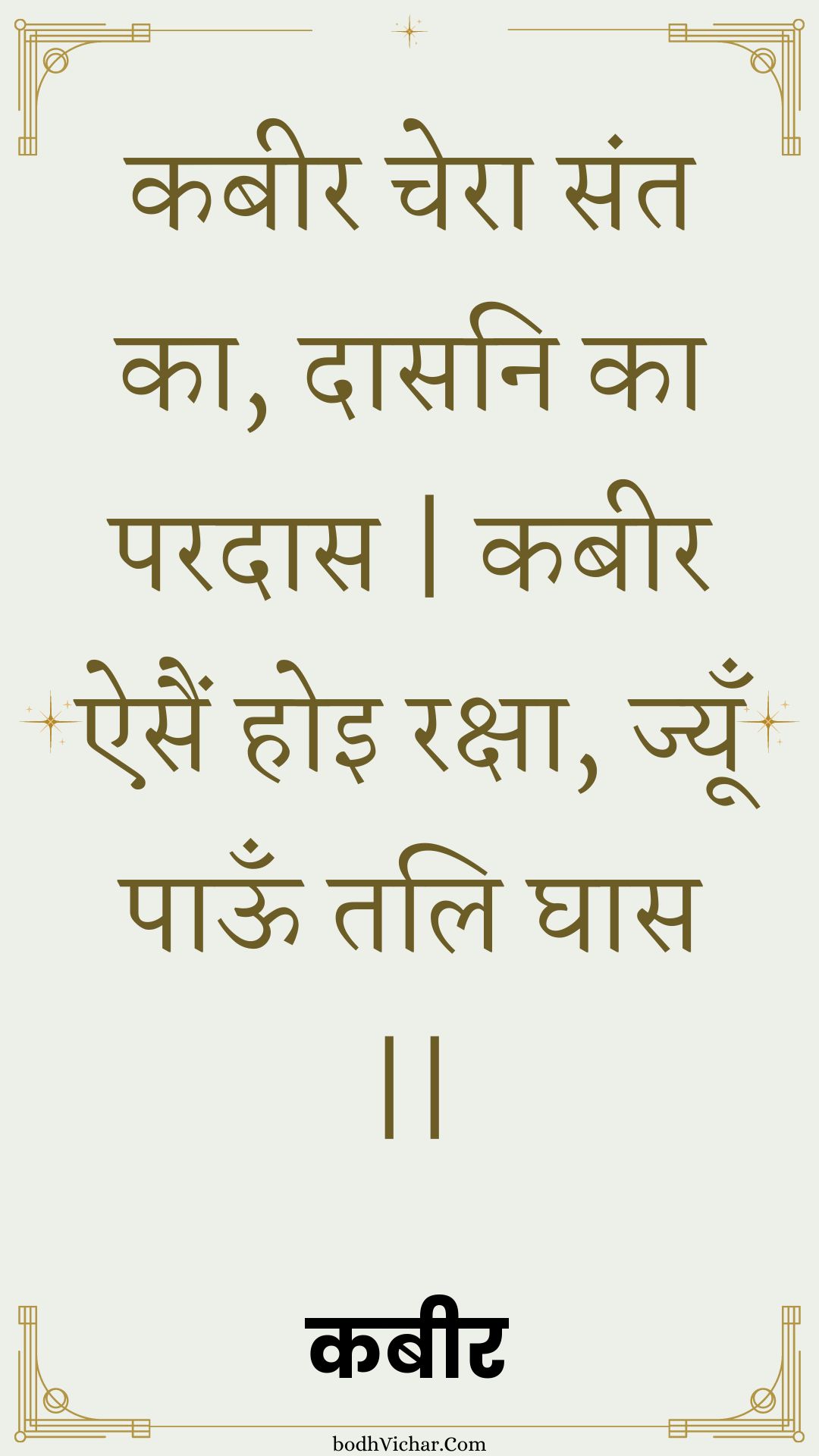 कबीर चेरा संत का, दासनि का परदास | कबीर ऐसैं होइ रक्षा, ज्यूँ पाऊँ तलि घास || : Kabeer chera sant ka, daasani ka paradaas | kabeer aisain hoi raksha, jyoon paoon tali ghaas || - कबीर