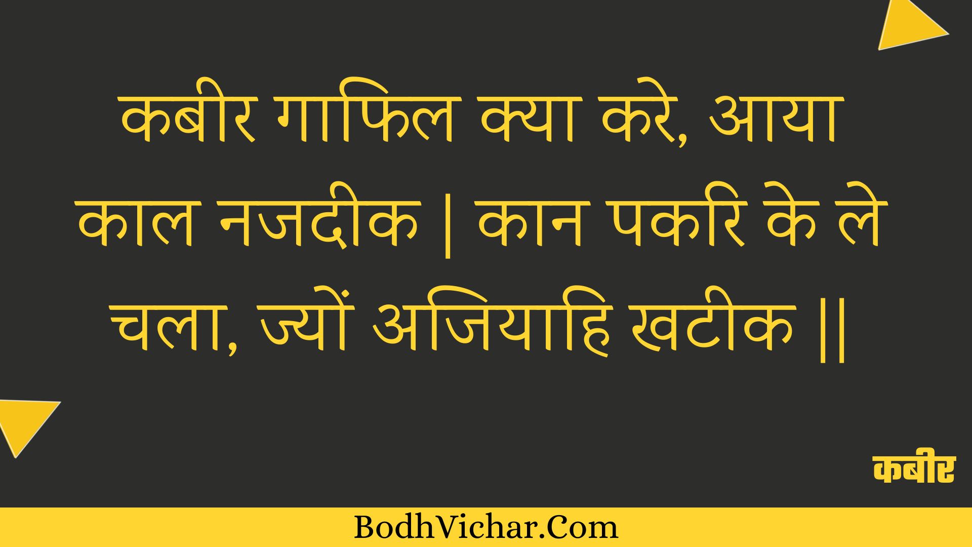 कबीर गाफिल क्या करे, आया काल नजदीक | कान पकरि के ले चला, ज्यों अजियाहि खटीक || : Kabeer gaaphil kya kare, aaya kaal najadeek | kaan pakari ke le chala, jyon ajiyaahi khateek || - कबीर