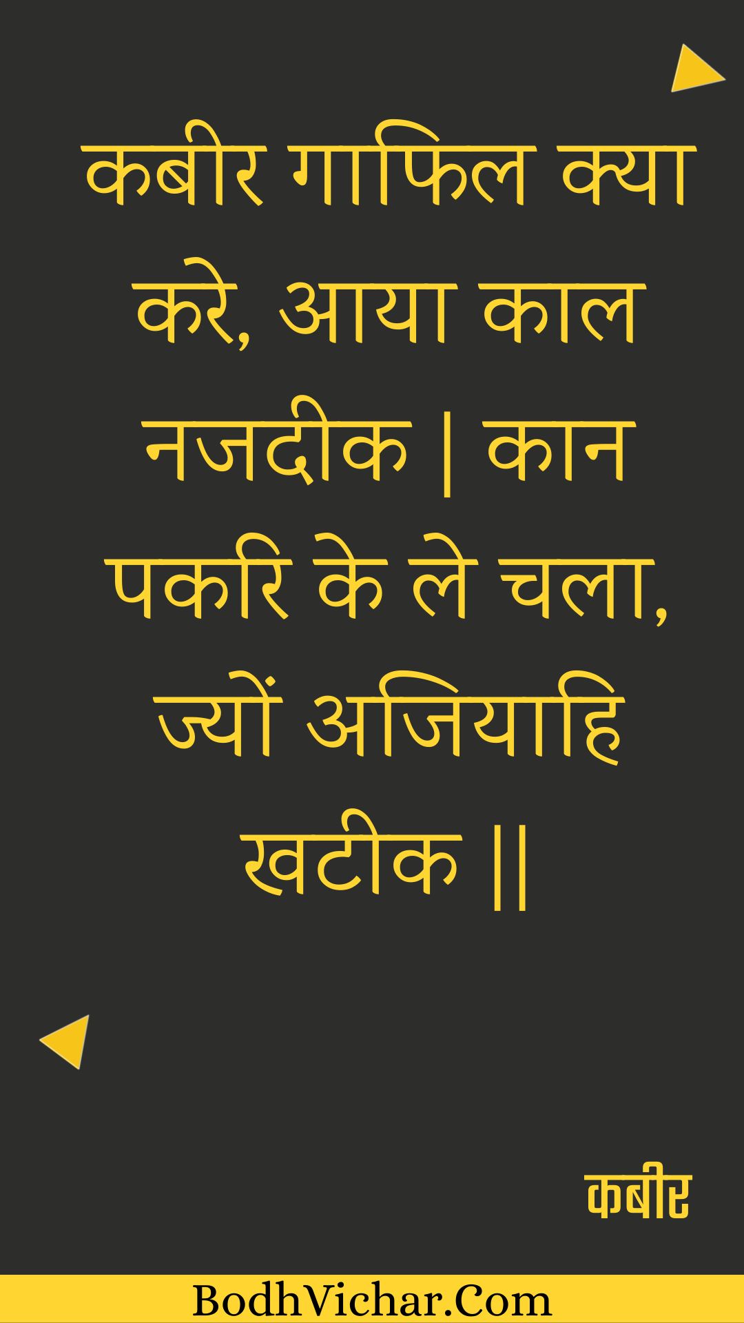 कबीर गाफिल क्या करे, आया काल नजदीक | कान पकरि के ले चला, ज्यों अजियाहि खटीक || : Kabeer gaaphil kya kare, aaya kaal najadeek | kaan pakari ke le chala, jyon ajiyaahi khateek || - कबीर