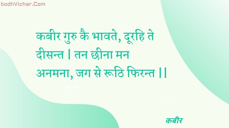 कबीर गुरु कै भावते, दूरहि ते दीसन्त | तन छीना मन अनमना, जग से रूठि फिरन्त || : Kabeer guru kai bhaavate, doorahi te deesant | tan chheena man anamana, jag se roothi phirant || - कबीर