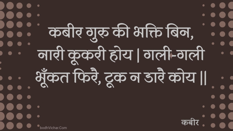 कबीर गुरु की भक्ति बिन, नारी कूकरी होय | गली-गली भूँकत फिरै, टूक न डारै कोय || : Kabeer guru kee bhakti bin, naaree kookaree hoy | galee-galee bhoonkat phirai, took na daarai koy || - कबीर