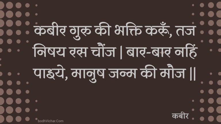 कबीर गुरु की भक्ति करूँ, तज निषय रस चौंज | बार-बार नहिं पाइये, मानुष जन्म की मौज || : Kabeer guru kee bhakti karoon, taj nishay ras chaunj | baar-baar nahin paiye, maanush janm kee mauj || - कबीर