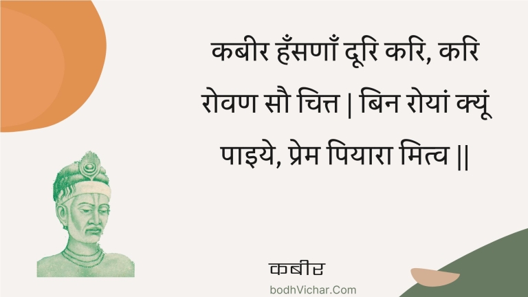 कबीर हँसणाँ दूरि करि, करि रोवण सौ चित्त | बिन रोयां क्यूं पाइये, प्रेम पियारा मित्व || : Kabeer hansanaan doori kari, kari rovan sau chitt | bin royaan kyoon paiye, prem piyaara mitv || - कबीर