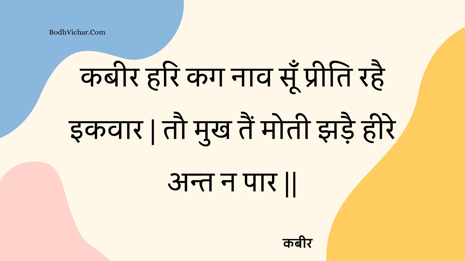 कबीर हरि कग नाव सूँ प्रीति रहै इकवार | तौ मुख तैं मोती झड़ै हीरे अन्त न पार || : Kabeer hari kag naav soon preeti rahai ikavaar | tau mukh tain motee jhadai heere ant na paar || - कबीर