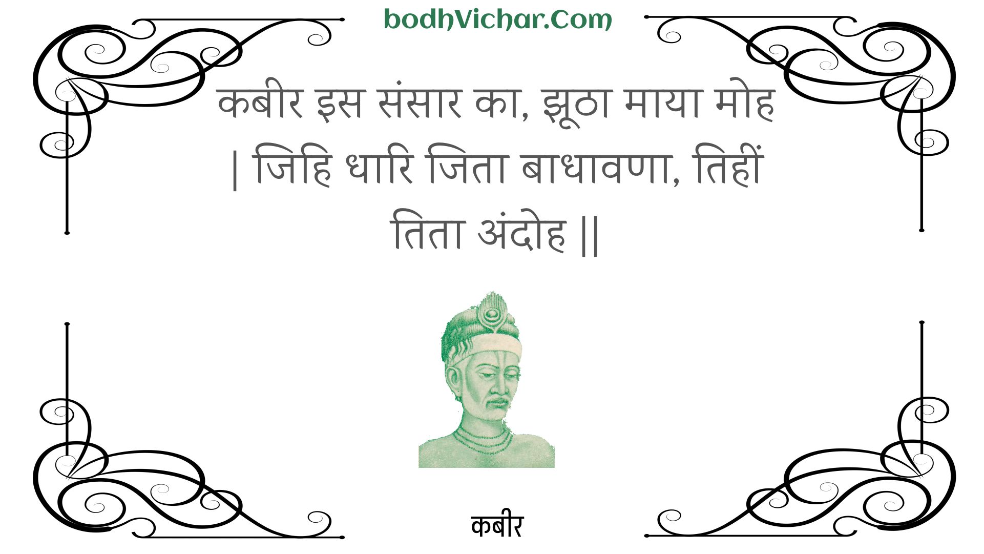 कबीर इस संसार का, झूठा माया मोह | जिहि धारि जिता बाधावणा, तिहीं तिता अंदोह || : Kabeer is sansaar ka, jhootha maaya moh | jihi dhaari jita baadhaavana, tiheen tita andoh || - कबीर