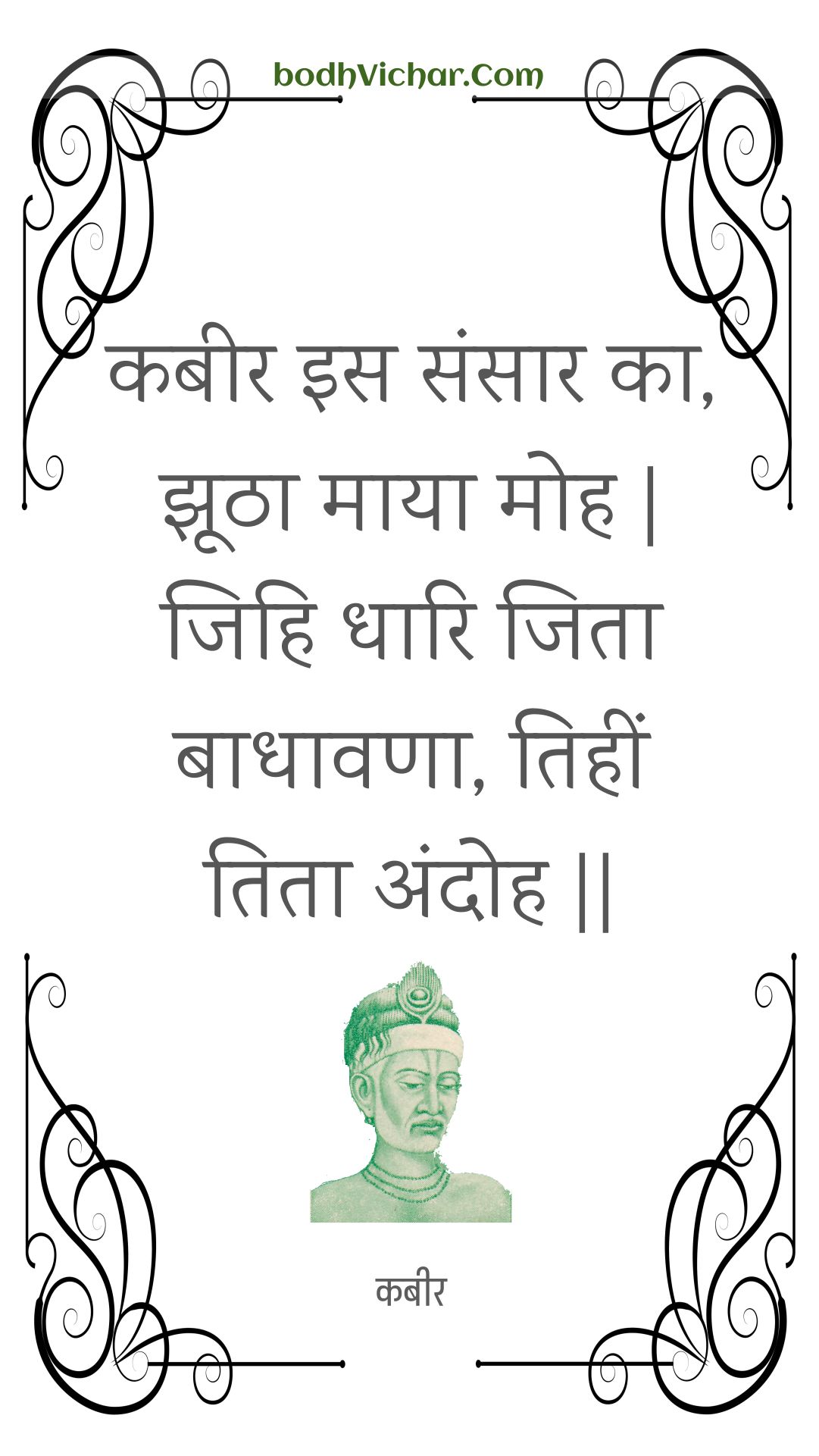 कबीर इस संसार का, झूठा माया मोह | जिहि धारि जिता बाधावणा, तिहीं तिता अंदोह || : Kabeer is sansaar ka, jhootha maaya moh | jihi dhaari jita baadhaavana, tiheen tita andoh || - कबीर