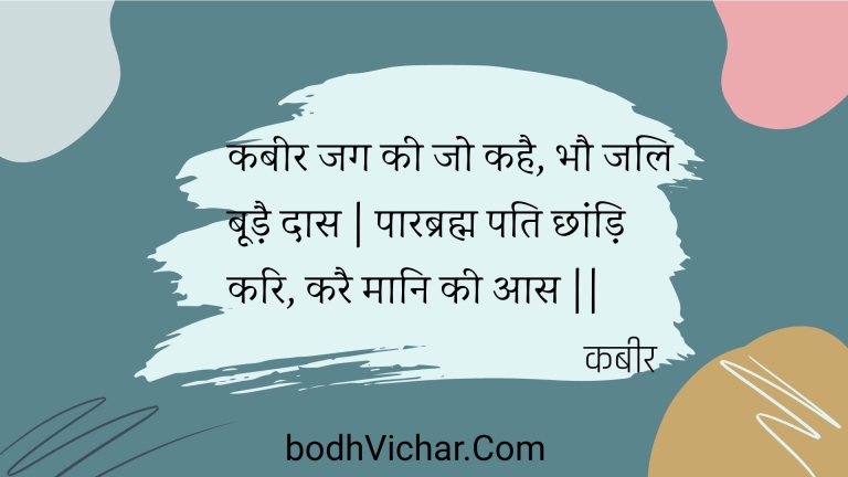कबीर जग की जो कहै, भौ जलि बूड़ै दास | पारब्रह्म पति छांड़ि करि, करै मानि की आस || : Kabeer jag kee jo kahai, bhau jali boodai daas | paarabrahm pati chhaandi kari, karai maani kee aas || - कबीर