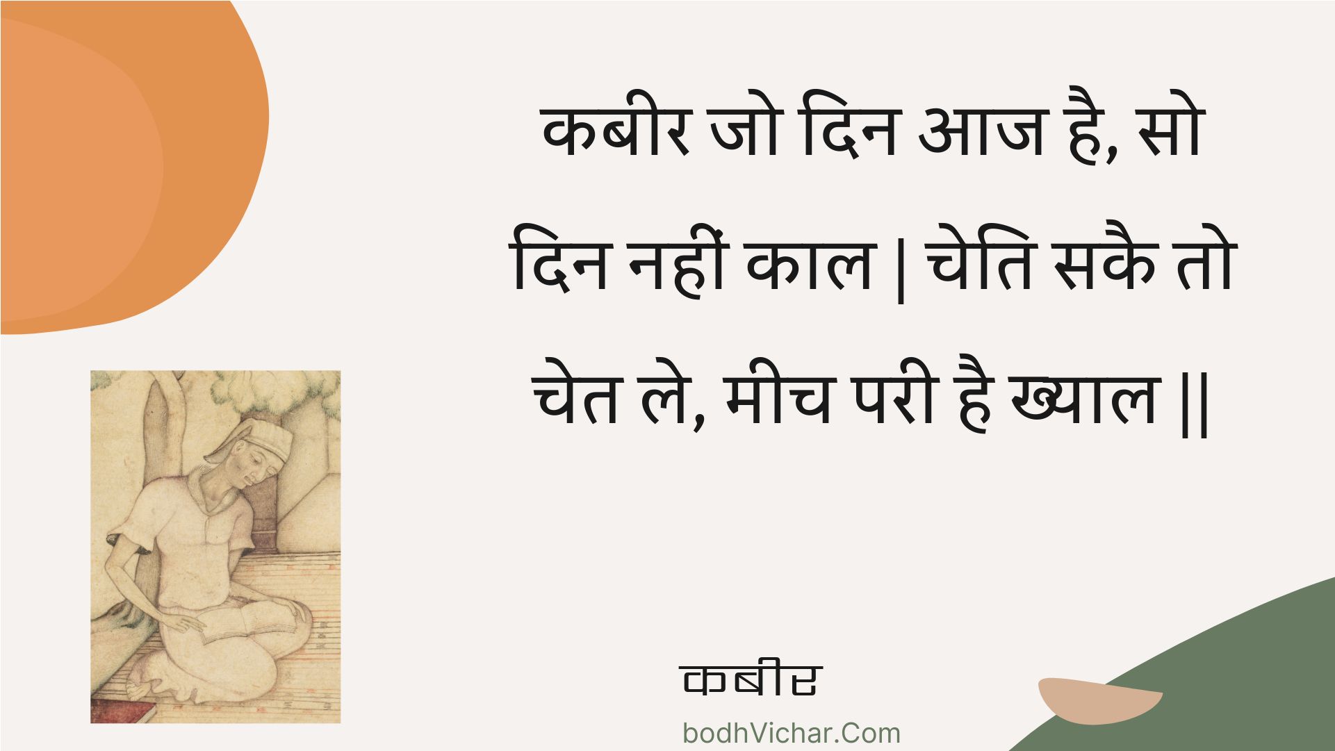 कबीर जो दिन आज है, सो दिन नहीं काल | चेति सकै तो चेत ले, मीच परी है ख्याल || : Kabeer jo din aaj hai, so din nahin kaal | cheti sakai to chet le, meech paree hai khyaal || - कबीर