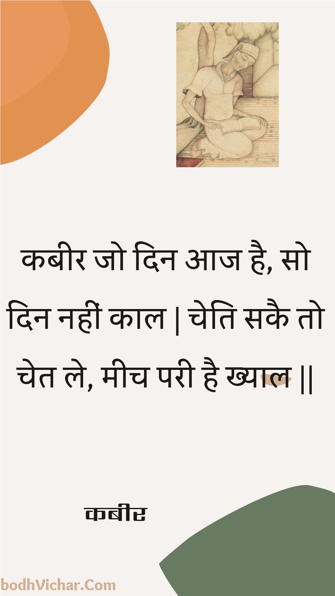 कबीर जो दिन आज है, सो दिन नहीं काल | चेति सकै तो चेत ले, मीच परी है ख्याल || : Kabeer jo din aaj hai, so din nahin kaal | cheti sakai to chet le, meech paree hai khyaal || - कबीर