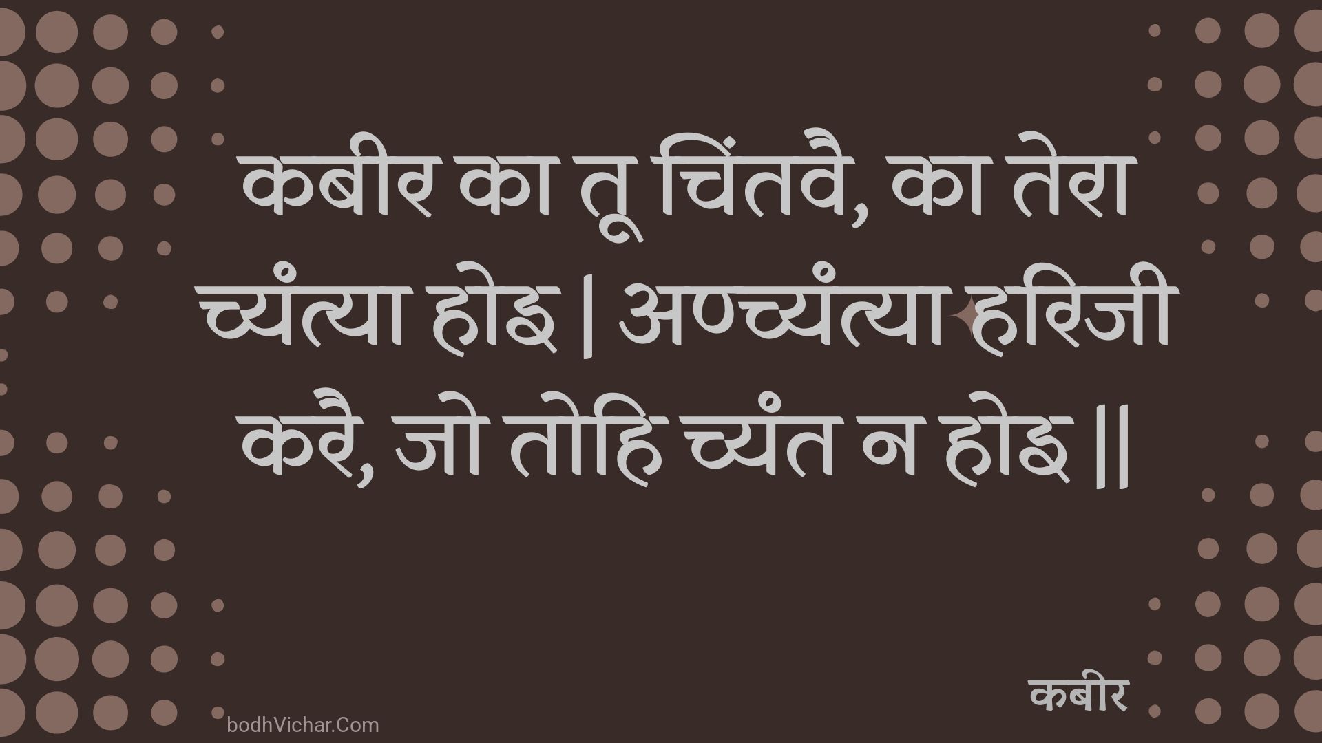 कबीर का तू चिंतवै, का तेरा च्यंत्या होइ | अण्च्यंत्या हरिजी करै, जो तोहि च्यंत न होइ || : Kabeer ka too chintavai, ka tera chyantya hoi | anchyantya harijee karai, jo tohi chyant na hoi || - कबीर