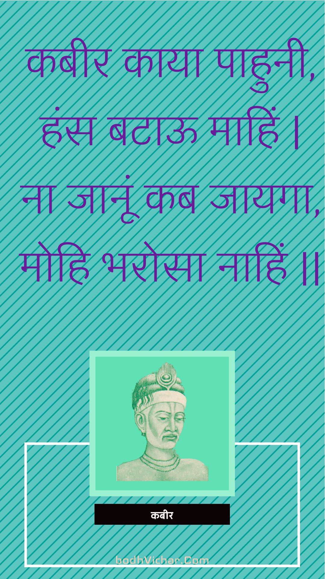 कबीर काया पाहुनी, हंस बटाऊ माहिं | ना जानूं कब जायगा, मोहि भरोसा नाहिं || : Kabeer kaaya paahunee, hans bataoo maahin | na jaanoon kab jaayaga, mohi bharosa naahin || - कबीर