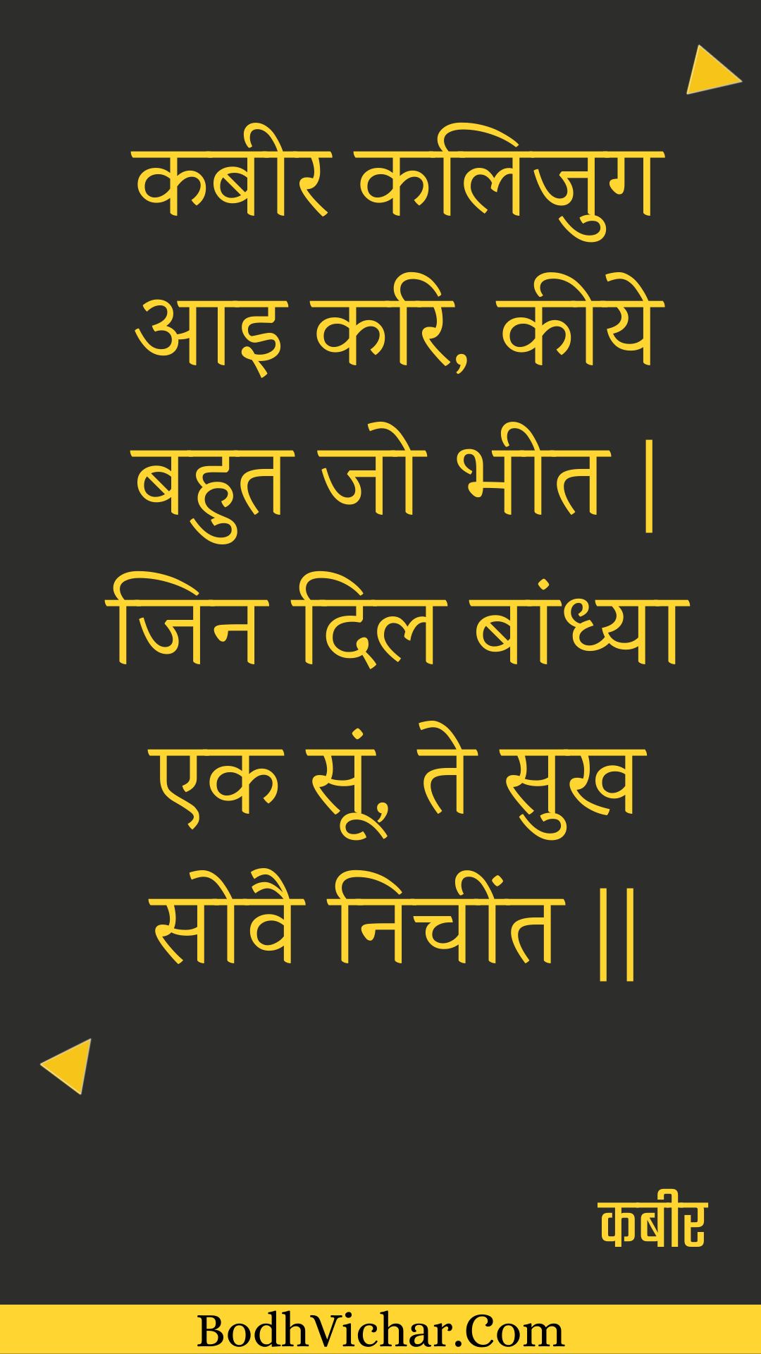 कबीर कलिजुग आइ करि, कीये बहुत जो भीत | जिन दिल बांध्या एक सूं, ते सुख सोवै निचींत || : Kabeer kalijug aai kari, keeye bahut jo bheet | jin dil baandhya ek soon, te sukh sovai nicheent || - कबीर