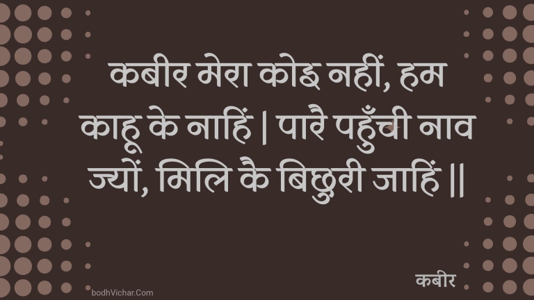 कबीर मेरा कोइ नहीं, हम काहू के नाहिं | पारै पहुँची नाव ज्यों, मिलि कै बिछुरी जाहिं || : Kabeer mera koi nahin, ham kaahoo ke naahin | paarai pahunchee naav jyon, mili kai bichhuree jaahin || - कबीर