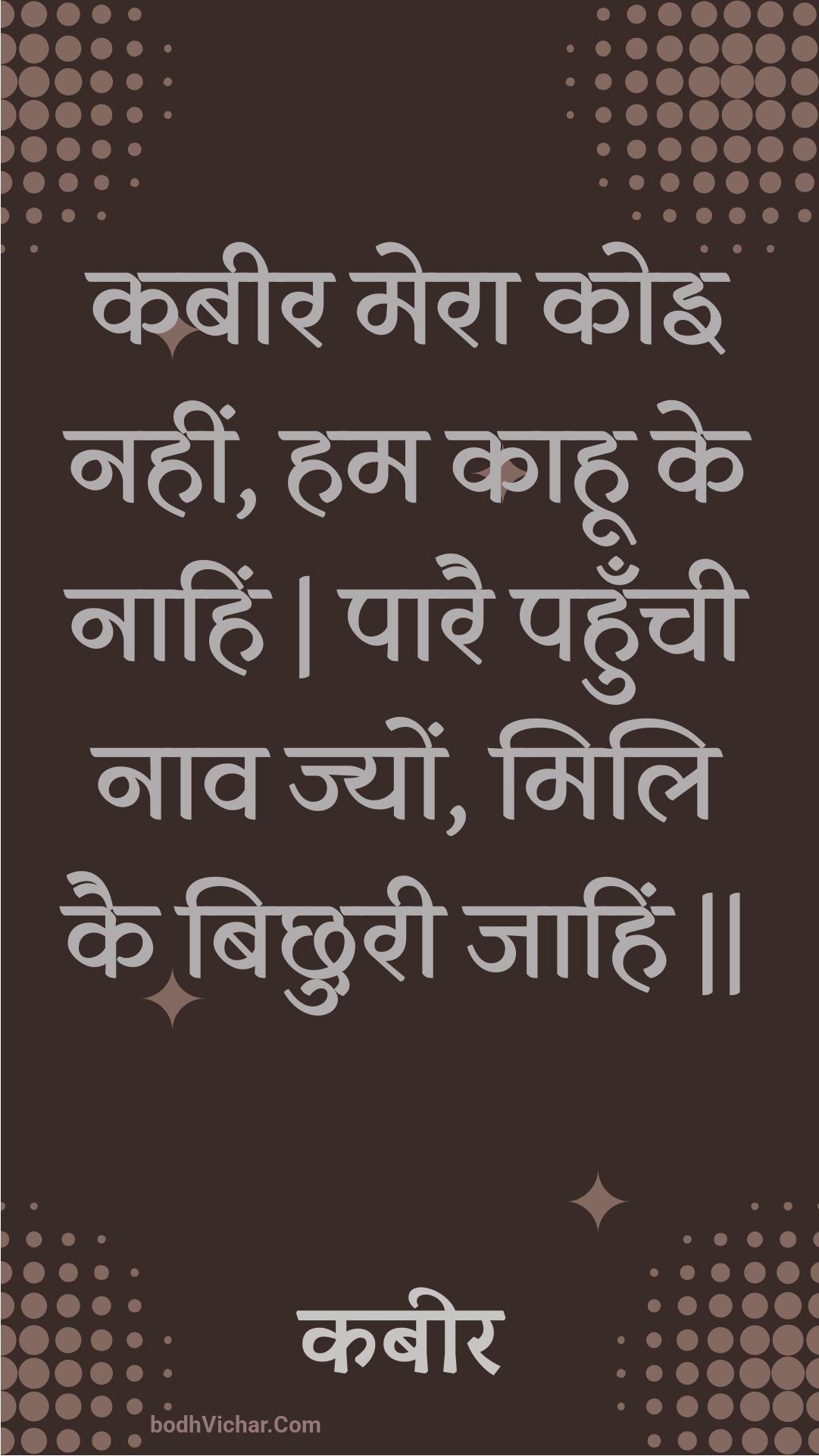 कबीर मेरा कोइ नहीं, हम काहू के नाहिं | पारै पहुँची नाव ज्यों, मिलि कै बिछुरी जाहिं || : Kabeer mera koi nahin, ham kaahoo ke naahin | paarai pahunchee naav jyon, mili kai bichhuree jaahin || - कबीर