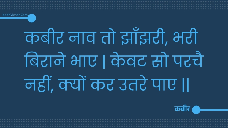 कबीर नाव तो झाँझरी, भरी बिराने भाए | केवट सो परचै नहीं, क्यों कर उतरे पाए || : Kabeer naav to jhaanjharee, bharee biraane bhae | kevat so parachai nahin, kyon kar utare pae || - कबीर