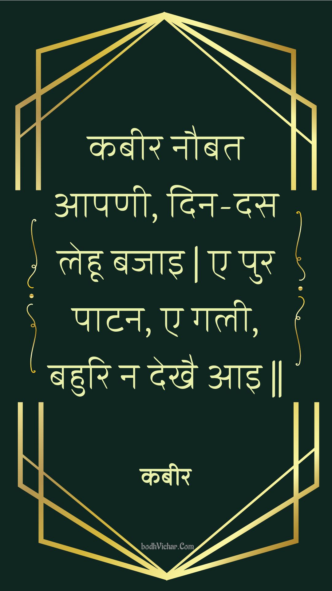 कबीर नौबत आपणी, दिन-दस लेहू बजाइ | ए पुर पाटन, ए गली, बहुरि न देखै आइ || : Kabeer naubat aapanee, din-das lehoo bajai | e pur paatan, e galee, bahuri na dekhai aai || - कबीर