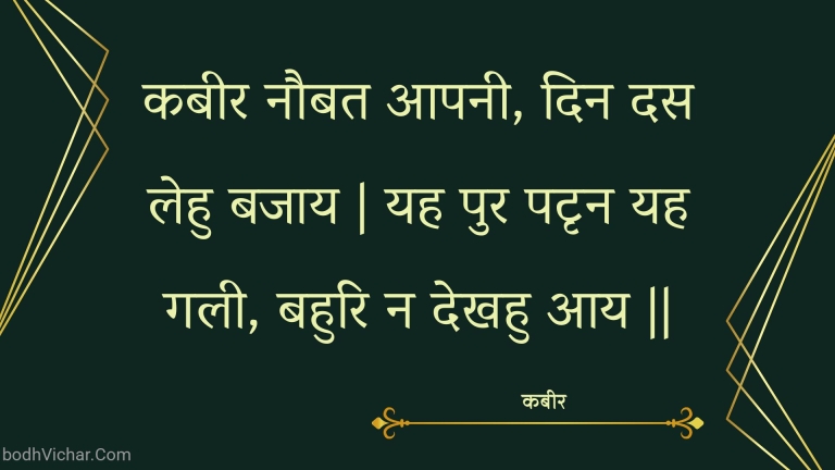 कबीर नौबत आपनी, दिन दस लेहु बजाय | यह पुर पटृन यह गली, बहुरि न देखहु आय || : Kabeer naubat aapanee, din das lehu bajaay | yah pur patrn yah galee, bahuri na dekhahu aay || - कबीर