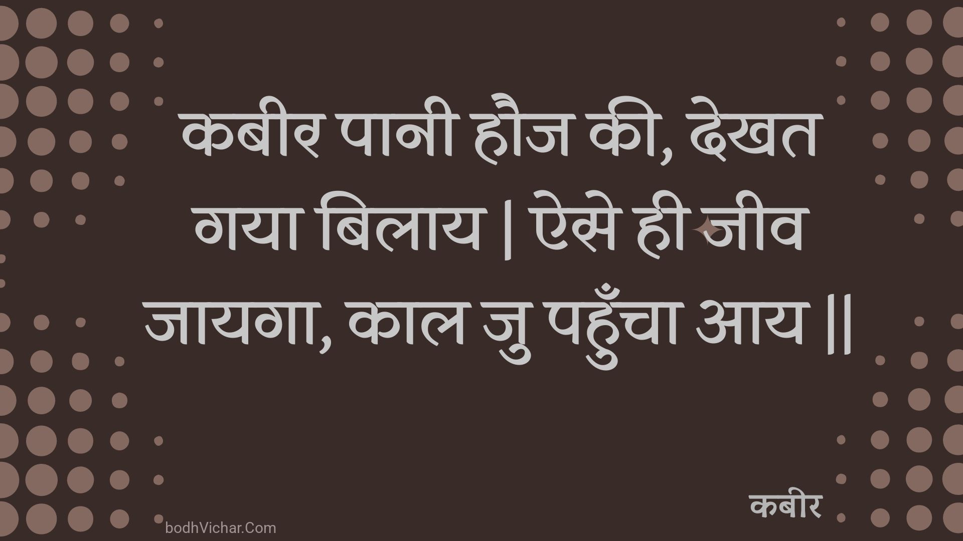 कबीर पानी हौज की, देखत गया बिलाय | ऐसे ही जीव जायगा, काल जु पहुँचा आय || : Kabeer paanee hauj kee, dekhat gaya bilaay | aise hee jeev jaayaga, kaal ju pahuncha aay || - कबीर