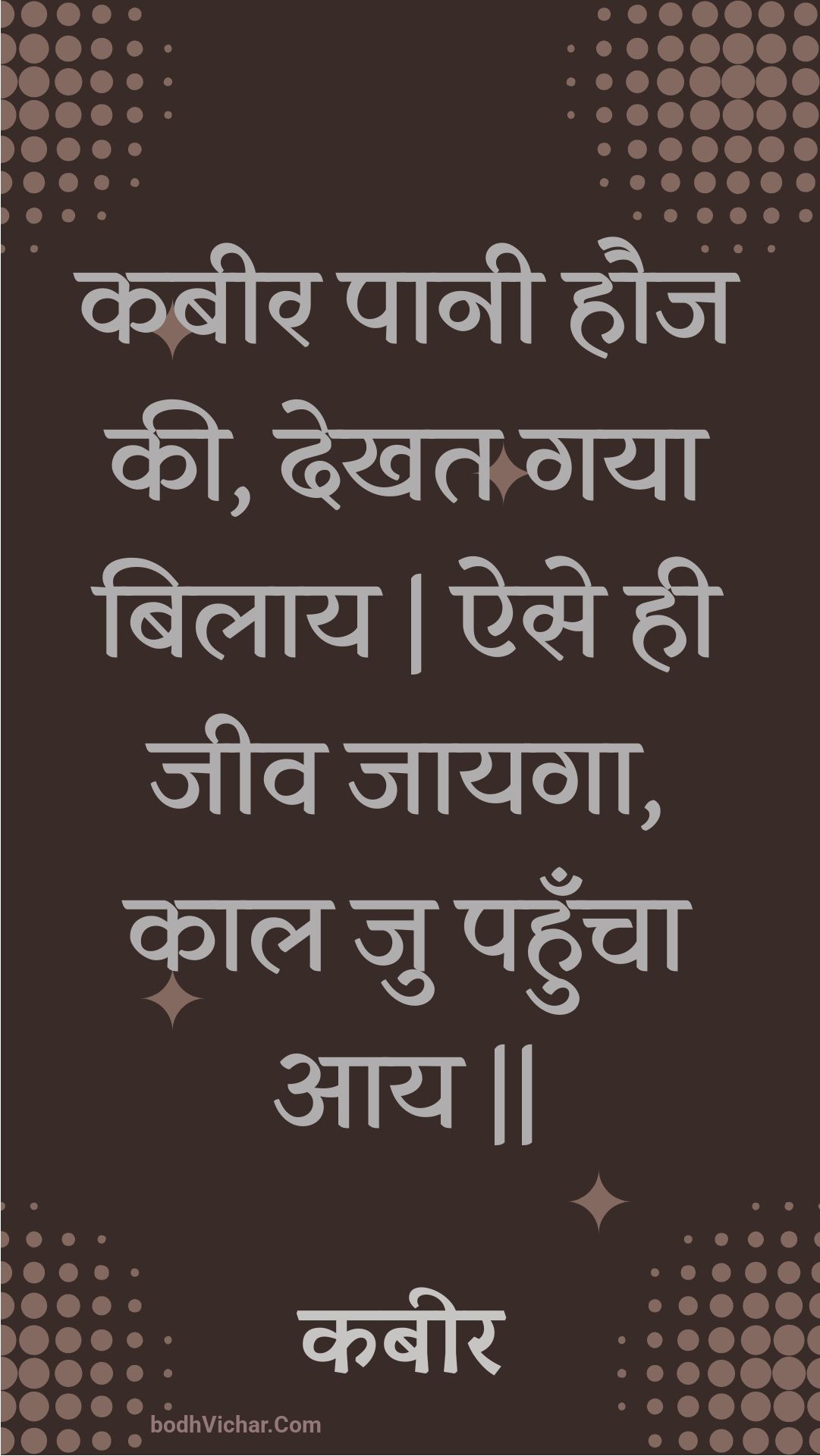 कबीर पानी हौज की, देखत गया बिलाय | ऐसे ही जीव जायगा, काल जु पहुँचा आय || : Kabeer paanee hauj kee, dekhat gaya bilaay | aise hee jeev jaayaga, kaal ju pahuncha aay || - कबीर