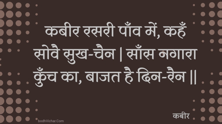 कबीर रसरी पाँव में, कहँ सोवै सुख-चैन | साँस नगारा कुँच का, बाजत है दिन-रैन || : Kabeer rasaree paanv mein, kahan sovai sukh-chain | saans nagaara kunch ka, baajat hai din-rain || - कबीर