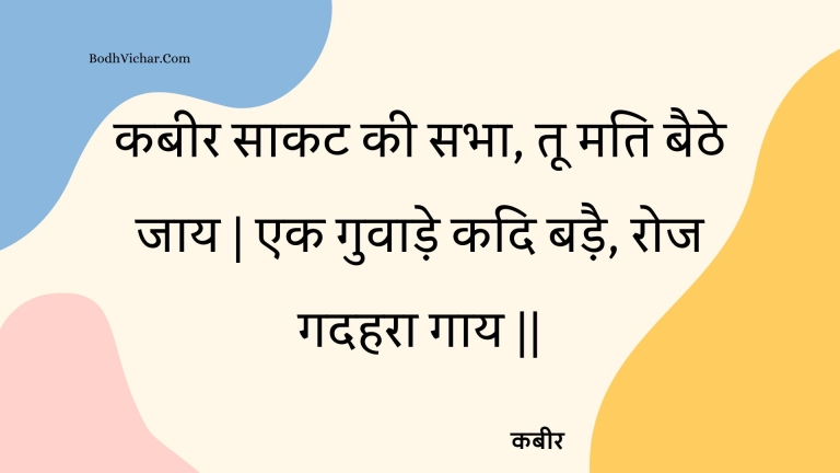 कबीर साकट की सभा, तू मति बैठे जाय | एक गुवाड़े कदि बड़ै, रोज गदहरा गाय || : Kabeer saakat kee sabha, too mati baithe jaay | ek guvaade kadi badai, roj gadahara gaay || - कबीर