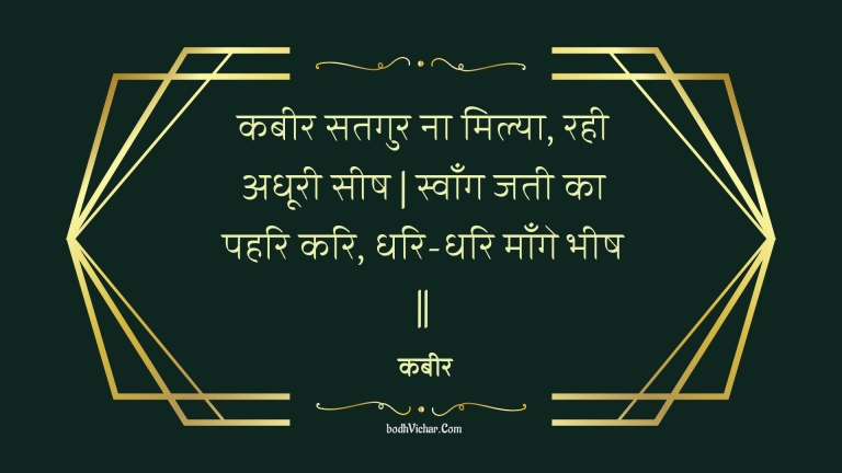 कबीर सतगुर ना मिल्या, रही अधूरी सीष | स्वाँग जती का पहरि करि, धरि-धरि माँगे भीष || : Kabeer satagur na milya, rahee adhooree seesh | svaang jatee ka pahari kari, dhari-dhari maange bheesh || - कबीर