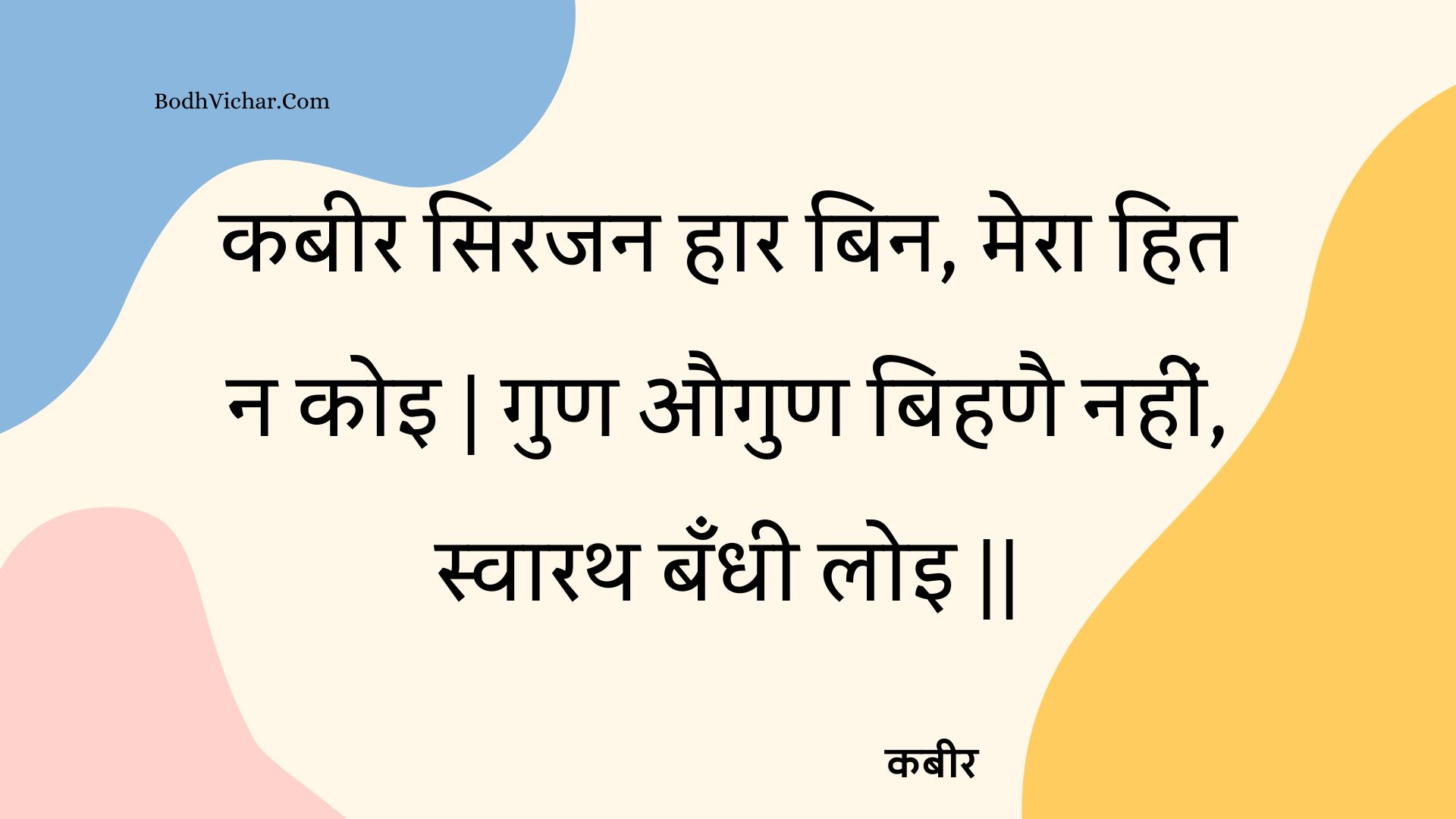 कबीर सिरजन हार बिन, मेरा हित न कोइ | गुण औगुण बिहणै नहीं, स्वारथ बँधी लोइ || : Kabeer sirajan haar bin, mera hit na koi | gun augun bihanai nahin, svaarath bandhee loi || - कबीर