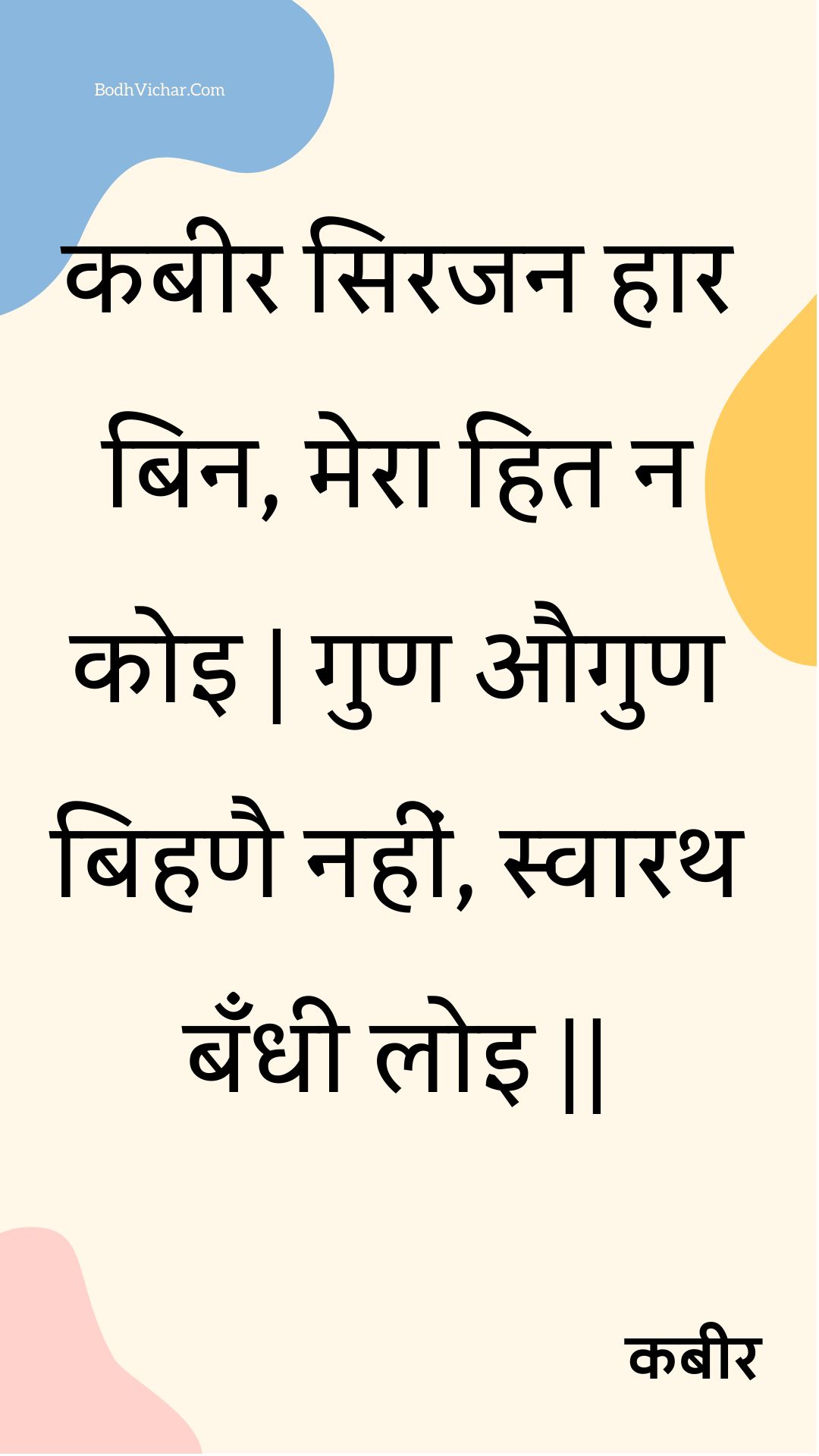 कबीर सिरजन हार बिन, मेरा हित न कोइ | गुण औगुण बिहणै नहीं, स्वारथ बँधी लोइ || : Kabeer sirajan haar bin, mera hit na koi | gun augun bihanai nahin, svaarath bandhee loi || - कबीर