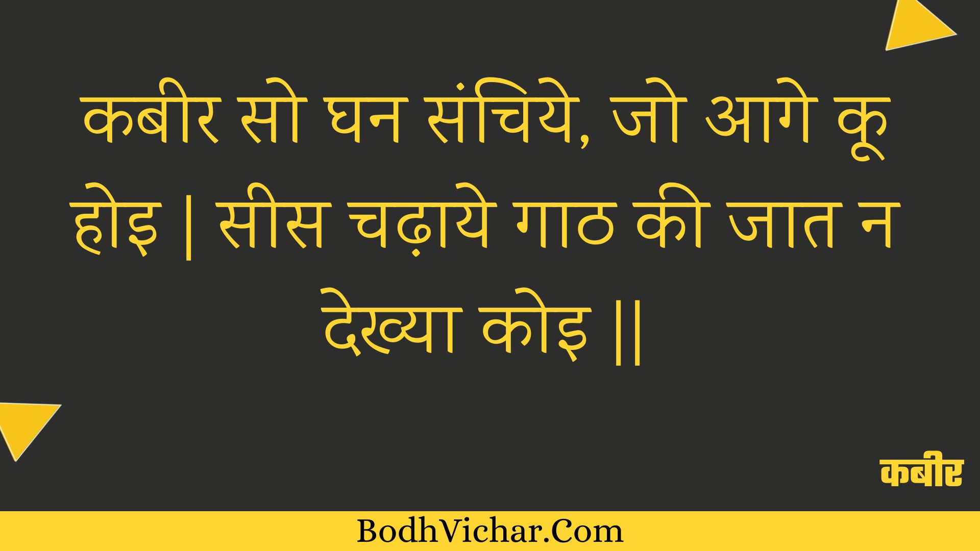 कबीर सो घन संचिये, जो आगे कू होइ | सीस चढ़ाये गाठ की जात न देख्या कोइ || : Kabeer so ghan sanchiye, jo aage koo hoi | sees chadhaaye gaath kee jaat na dekhya koi || - कबीर