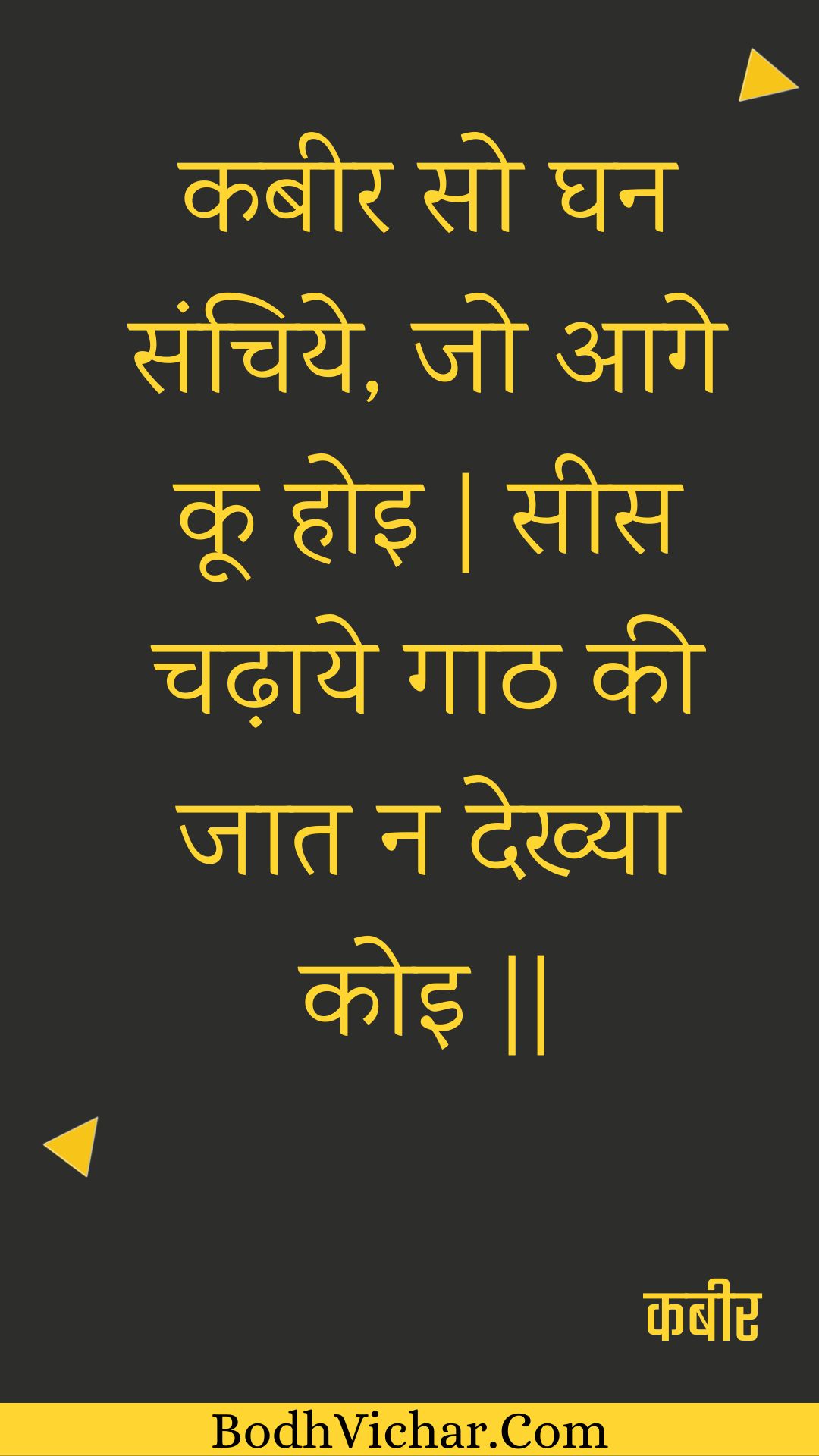 कबीर सो घन संचिये, जो आगे कू होइ | सीस चढ़ाये गाठ की जात न देख्या कोइ || : Kabeer so ghan sanchiye, jo aage koo hoi | sees chadhaaye gaath kee jaat na dekhya koi || - कबीर