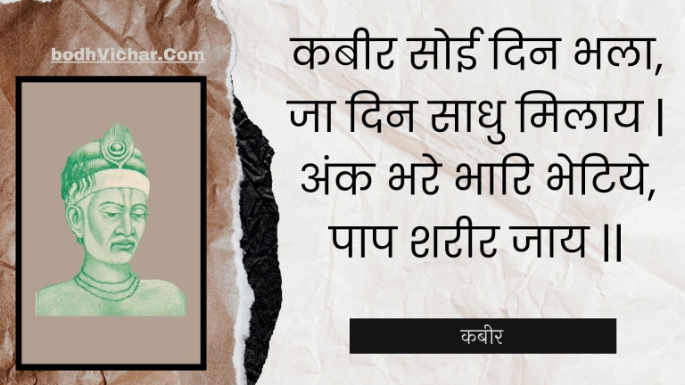 कबीर सोई दिन भला, जा दिन साधु मिलाय | अंक भरे भारि भेटिये, पाप शरीर जाय || : Kabeer soee din bhala, ja din saadhu milaay | ank bhare bhaari bhetiye, paap shareer jaay || - कबीर