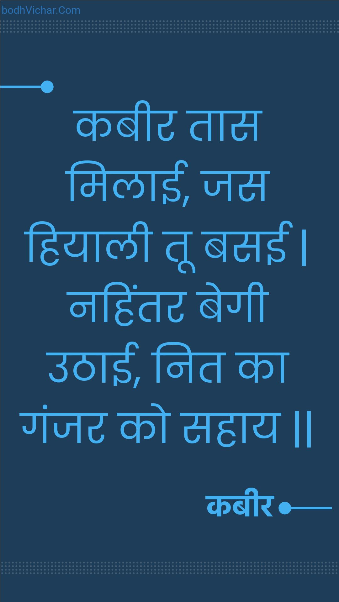 कबीर तास मिलाई, जस हियाली तू बसई | नहिंतर बेगी उठाई, नित का गंजर को सहाय || : Kabeer taas milaee, jas hiyaalee too basee | nahintar begee uthaee, nit ka ganjar ko sahaay || - कबीर