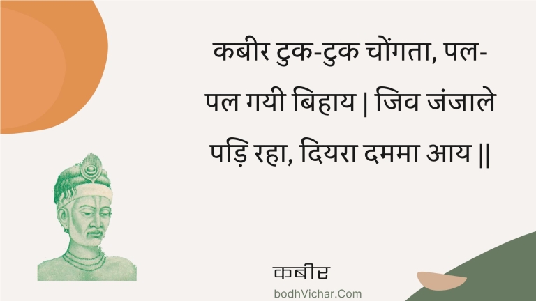 कबीर टुक-टुक चोंगता, पल-पल गयी बिहाय | जिव जंजाले पड़ि रहा, दियरा दममा आय || : Kabeer tuk-tuk chongata, pal-pal gayee bihaay | jiv janjaale padi raha, diyara damama aay || - कबीर