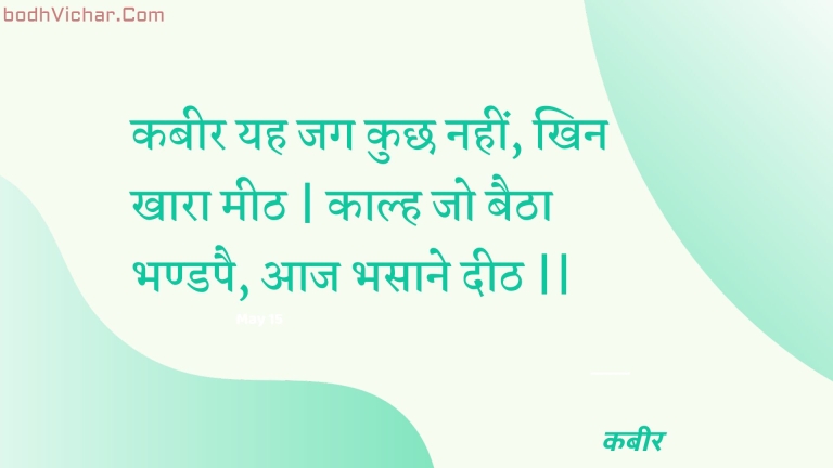 कबीर यह जग कुछ नहीं, खिन खारा मीठ | काल्ह जो बैठा भण्डपै, आज भसाने दीठ || : Kabeer yah jag kuchh nahin, khin khaara meeth | kaalh jo baitha bhandapai, aaj bhasaane deeth || - कबीर