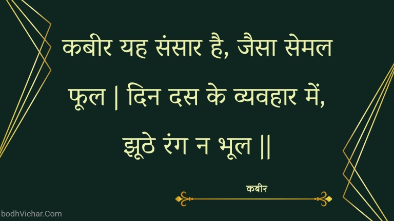 कबीर यह संसार है, जैसा सेमल फूल | दिन दस के व्यवहार में, झूठे रंग न भूल || : Kabeer yah sansaar hai, jaisa semal phool | din das ke vyavahaar mein, jhoothe rang na bhool || - कबीर