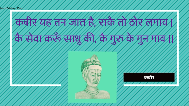 कबीर यह तन जात है, सकै तो ठोर लगाव | कै सेवा करूँ साधु की, कै गुरु के गुन गाव || : Kabeer yah tan jaat hai, sakai to thor lagaav | kai seva karoon saadhu kee, kai guru ke gun gaav || - कबीर