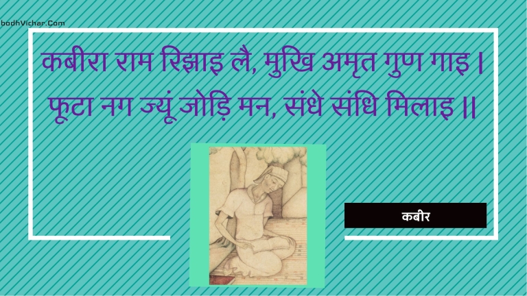 कबीरा राम रिझाइ लै, मुखि अमृत गुण गाइ | फूटा नग ज्यूं जोड़ि मन, संधे संधि मिलाइ || : Kabeera raam rijhai lai, mukhi amrt gun gai | phoota nag jyoon jodi man, sandhe sandhi milai || - कबीर