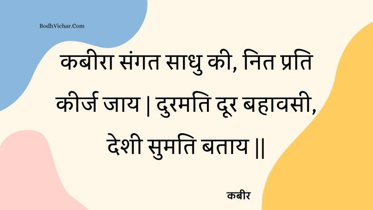 कबीरा संगत साधु की, नित प्रति कीर्ज जाय | दुरमति दूर बहावसी, देशी सुमति बताय || : Kabeera sangat saadhu kee, nit prati keerj jaay | duramati door bahaavasee, deshee sumati bataay || - कबीर