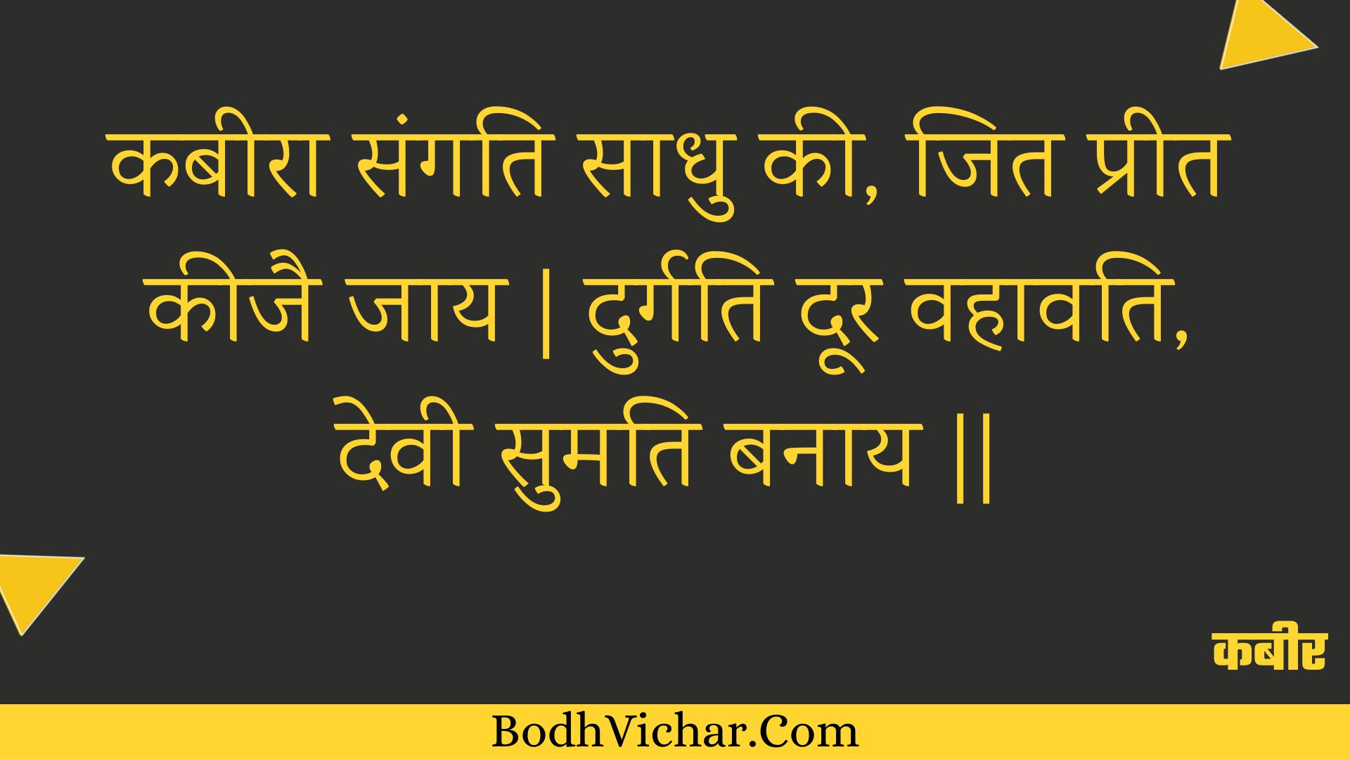 कबीरा संगति साधु की, जित प्रीत कीजै जाय | दुर्गति दूर वहावति, देवी सुमति बनाय || : Kabeera sangati saadhu kee, jit preet keejai jaay | durgati door vahaavati, devee sumati banaay || - कबीर