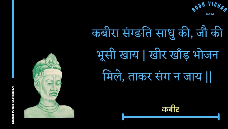 कबीरा संग्ङति साधु की, जौ की भूसी खाय | खीर खाँड़ भोजन मिले, ताकर संग न जाय || : Kabeera sangnati saadhu kee, jau kee bhoosee khaay | kheer khaand bhojan mile, taakar sang na jaay || - कबीर