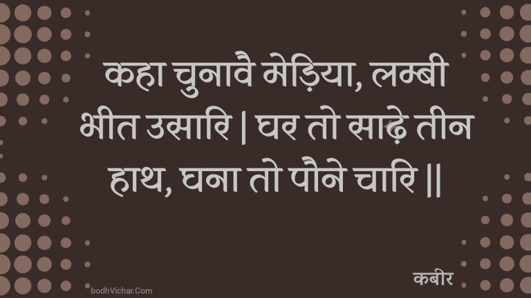 कहा चुनावै मेड़िया, लम्बी भीत उसारि | घर तो साढ़े तीन हाथ, घना तो पौने चारि || : Kaha chunaavai mediya, lambee bheet usaari | ghar to saadhe teen haath, ghana to paune chaari || - कबीर