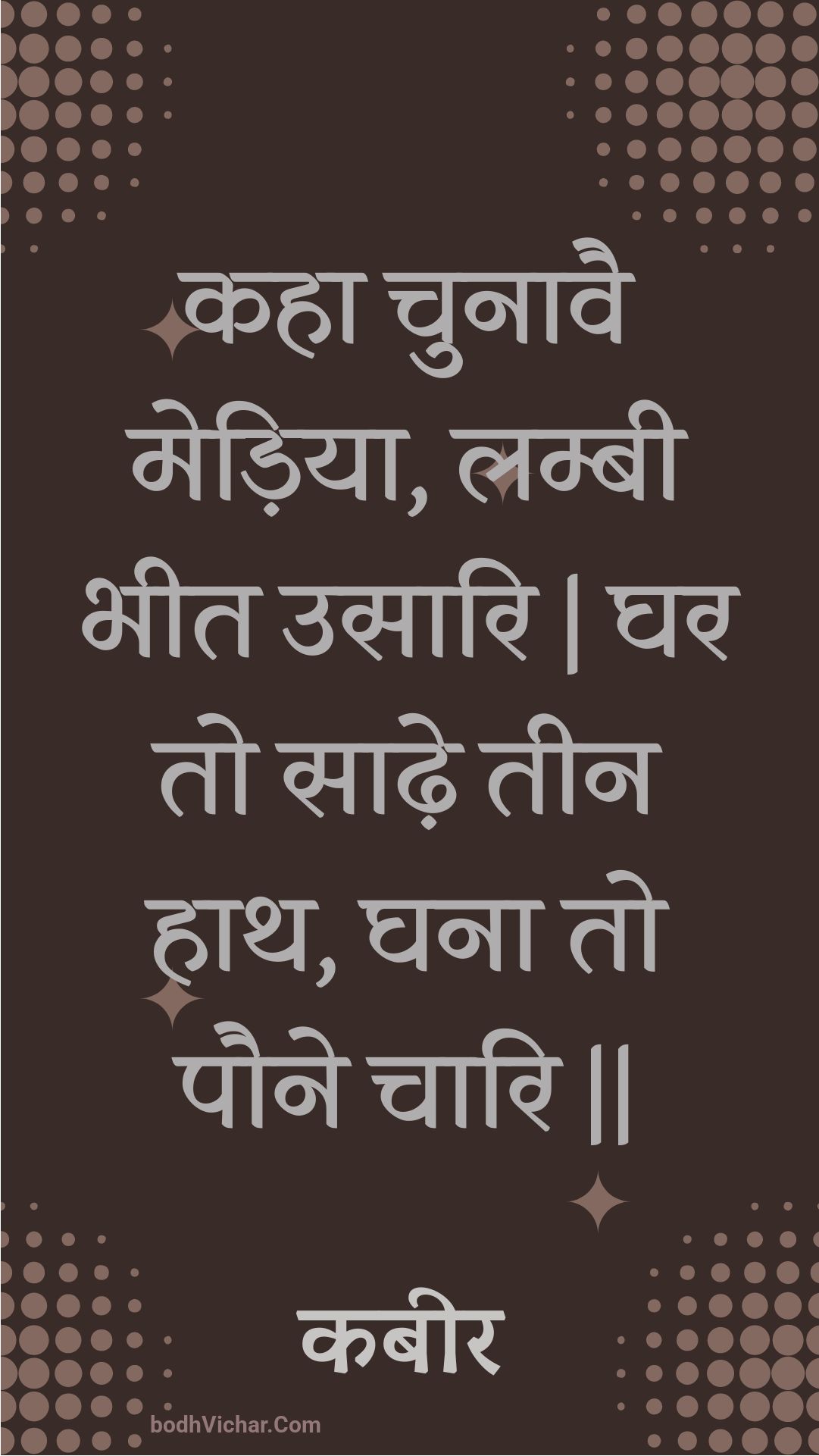 कहा चुनावै मेड़िया, लम्बी भीत उसारि | घर तो साढ़े तीन हाथ, घना तो पौने चारि || : Kaha chunaavai mediya, lambee bheet usaari | ghar to saadhe teen haath, ghana to paune chaari || - कबीर