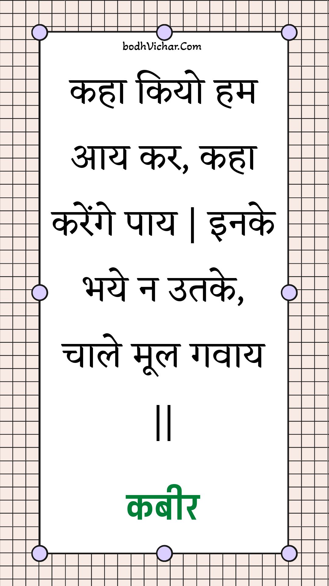 कहा कियो हम आय कर, कहा करेंगे पाय | इनके भये न उतके, चाले मूल गवाय || : Kaha kiyo ham aay kar, kaha karenge paay | inake bhaye na utake, chaale mool gavaay || - कबीर