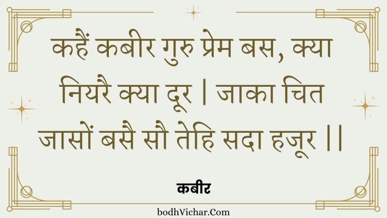 कहैं कबीर गुरु प्रेम बस, क्या नियरै क्या दूर | जाका चित जासों बसै सौ तेहि सदा हजूर || : Kahain kabeer guru prem bas, kya niyarai kya door | jaaka chit jaason basai sau tehi sada hajoor || - कबीर