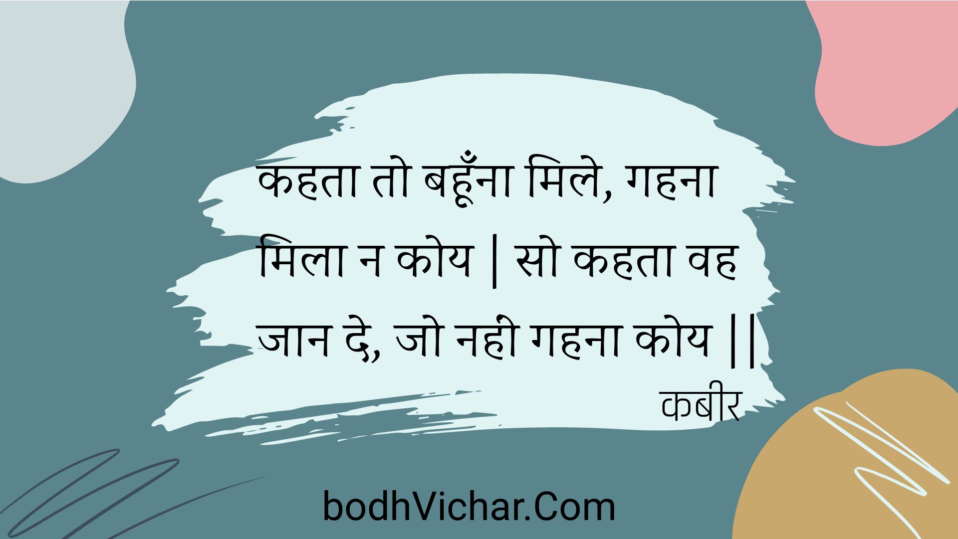 कहता तो बहूँना मिले, गहना मिला न कोय | सो कहता वह जान दे, जो नहीं गहना कोय || : Kahata to bahoonna mile, gahana mila na koy | so kahata vah jaan de, jo nahin gahana koy || - कबीर