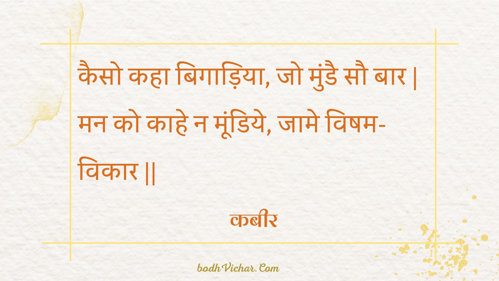 कैसो कहा बिगाड़िया, जो मुंडै सौ बार | मन को काहे न मूंडिये, जामे विषम-विकार || : Kaiso kaha bigaadiya, jo mundai sau baar | man ko kaahe na moondiye, jaame visham-vikaar || - कबीर