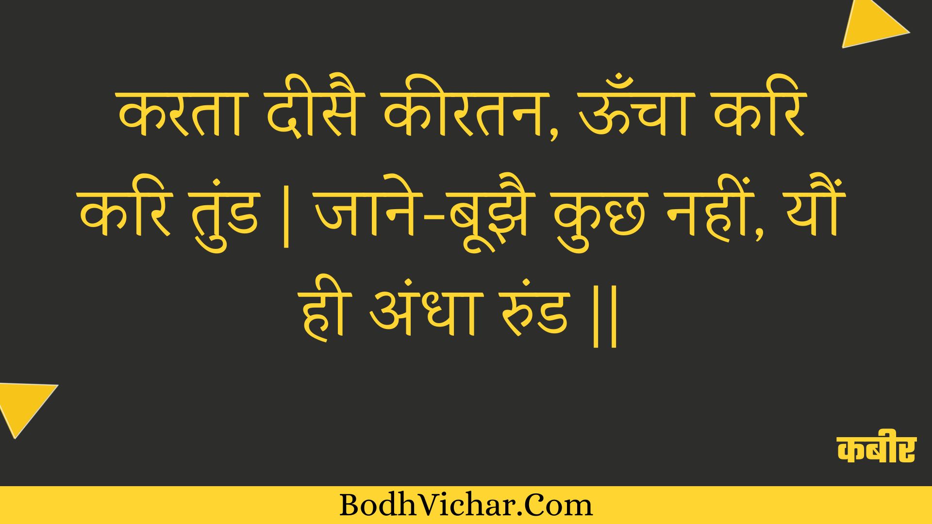 करता दीसै कीरतन, ऊँचा करि करि तुंड | जाने-बूझै कुछ नहीं, यौं ही अंधा रुंड || : Karata deesai keeratan, ooncha kari kari tund | jaane-boojhai kuchh nahin, yaun hee andha rund || - कबीर