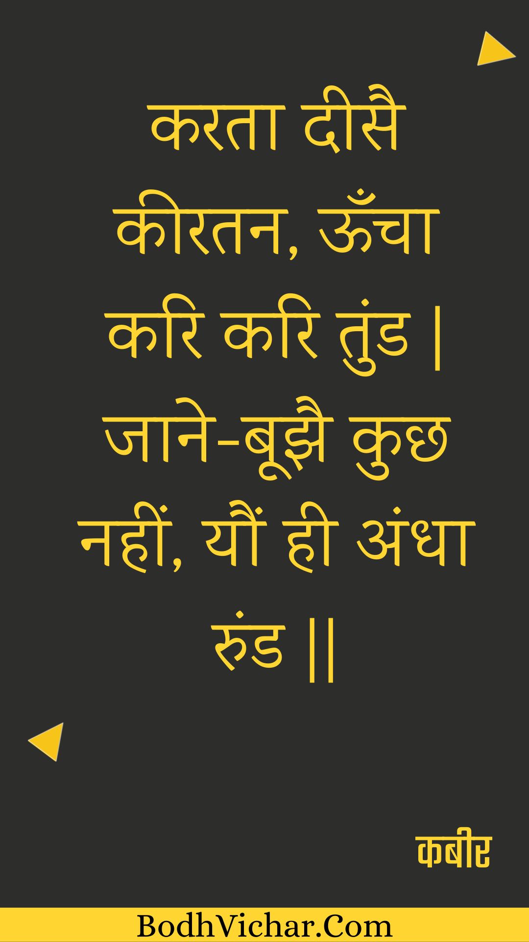 करता दीसै कीरतन, ऊँचा करि करि तुंड | जाने-बूझै कुछ नहीं, यौं ही अंधा रुंड || : Karata deesai keeratan, ooncha kari kari tund | jaane-boojhai kuchh nahin, yaun hee andha rund || - कबीर