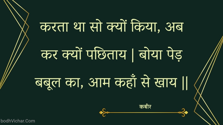 करता था सो क्यों किया, अब कर क्यों पछिताय | बोया पेड़ बबूल का, आम कहाँ से खाय || : Karata tha so kyon kiya, ab kar kyon pachhitaay | boya ped babool ka, aam kahaan se khaay || - कबीर